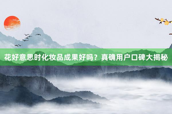 花好意思时化妆品成果好吗？真确用户口碑大揭秘