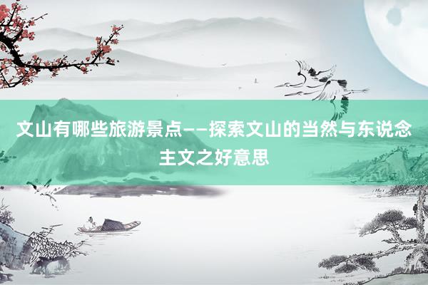 文山有哪些旅游景点——探索文山的当然与东说念主文之好意思