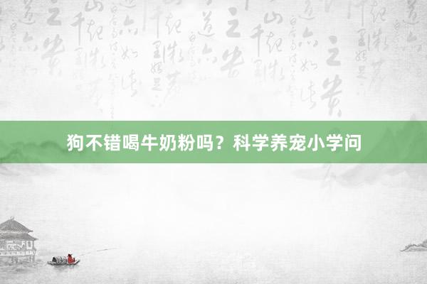 狗不错喝牛奶粉吗？科学养宠小学问