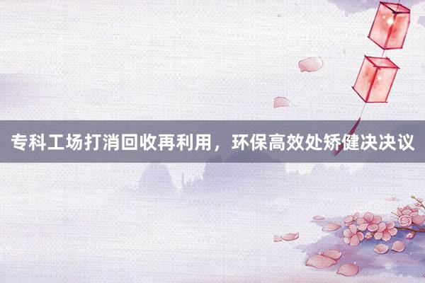 专科工场打消回收再利用，环保高效处矫健决决议