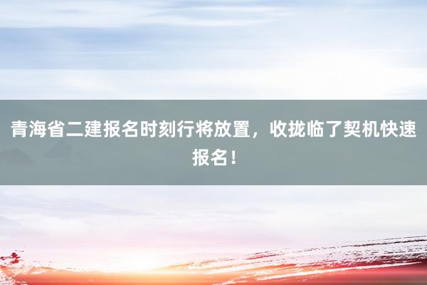 青海省二建报名时刻行将放置，收拢临了契机快速报名！