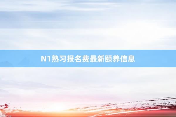 N1熟习报名费最新颐养信息
