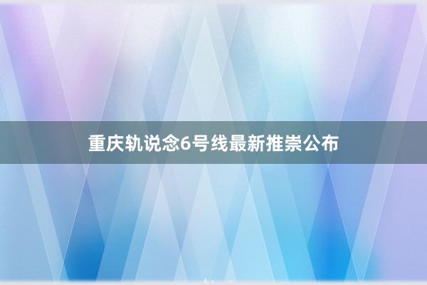 重庆轨说念6号线最新推崇公布