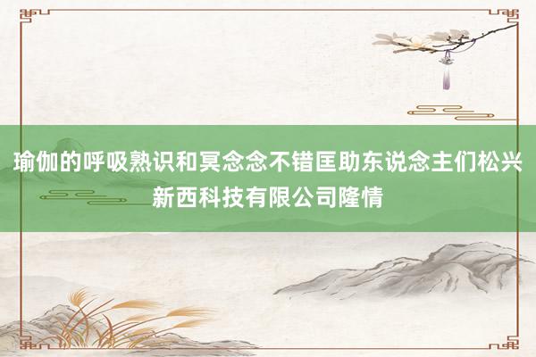 瑜伽的呼吸熟识和冥念念不错匡助东说念主们松兴新西科技有限公司隆情